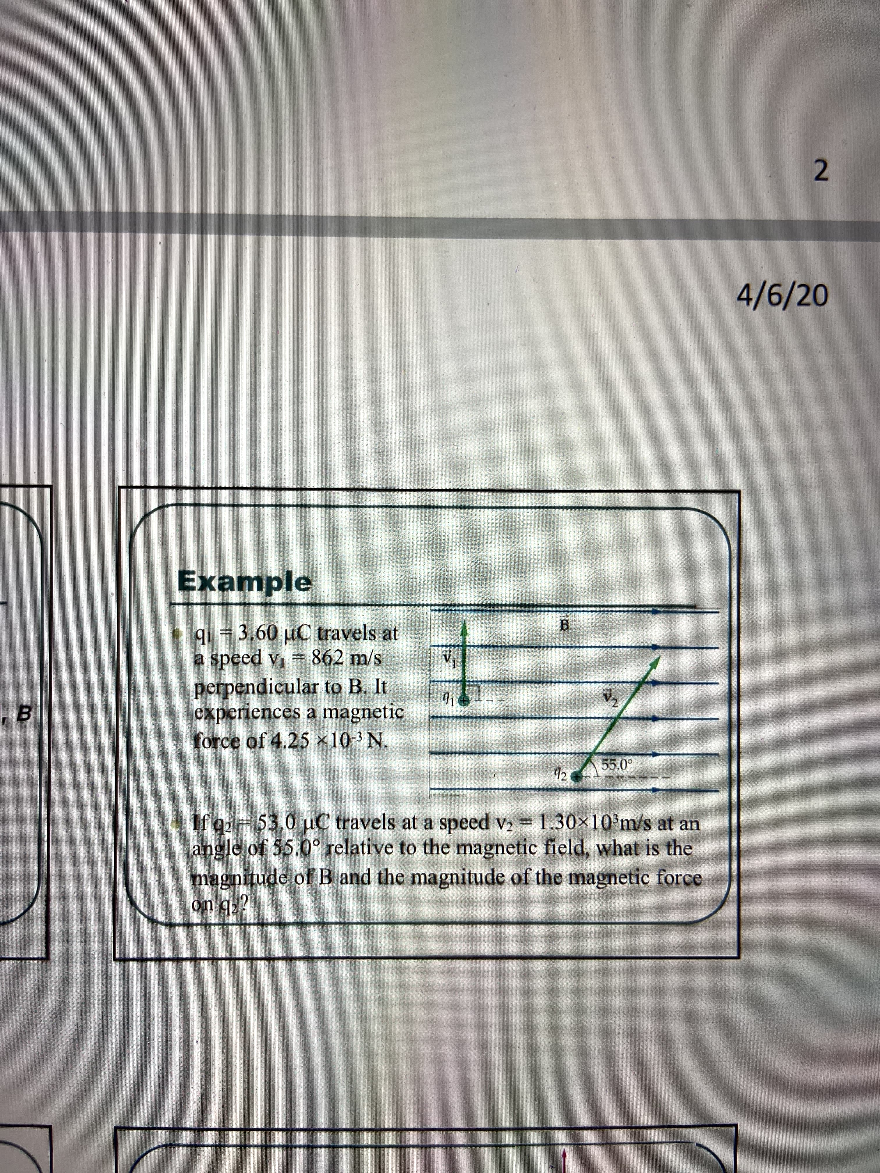 4/6/20
Example
q1 = 3.60 µC travels at
a speed vi = 862 m/s
perpendicular to B. It
experiences a magnetic
force of 4.25 ×10-3 N.
V1
55.0°
12
1.30x103m/s at an
If q2 53.0 uC travels at a speed v2
angle of 55.0° relative to the magnetic field, what is the
magnitude of B and the magnitude of the magnetic force
on q2?
=
2.
