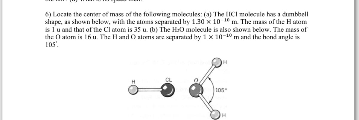 6) Locate the center of mass of the following molecules: (a) The HCI molecule has a dumbbell
shape, as shown below, with the atoms separated by 1.30 × 10-¹0 m. The mass of the H atom
is 1 u and that of the Cl atom is 35 u. (b) The H₂O molecule is also shown below. The mass of
the O atom is 16 u. The H and O atoms are separated by 1 × 10-¹⁰ m and the bond angle is
105⁰.
H
smus nobiceH
CL
0
105°
H