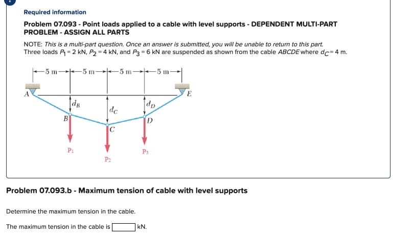 Required information
Problem 07.093 - Point loads applied to a cable with level supports - DEPENDENT MULTI-PART
PROBLEM - ASSIGN ALL PARTS
NOTE: This is a multi-part question. Once an answer is submitted, you will be unable to return to this part.
Three loads P₁ = 2 kN, P₂ = 4 kN, and P3 = 6 kN are suspended as shown from the cable ABCDE where dc=4 m.
-5 m-
5 m
5 m-
-5 m-
B
[dB
P₁
dc
P₂
Determine the maximum tension in the cable.
dp
Problem 07.093.b - Maximum tension of cable with level supports
The maximum tension in the cable is
P3
kN.