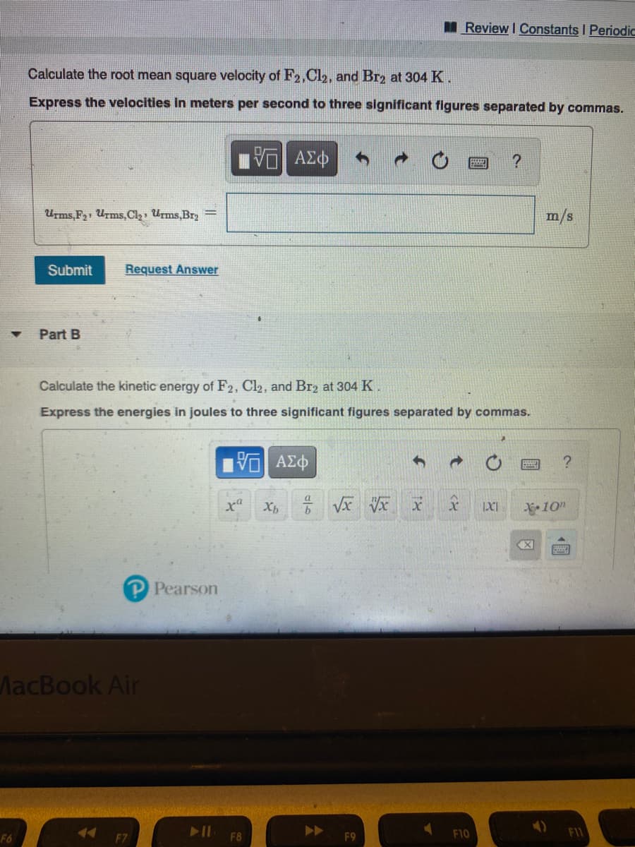 I Review I Constants I Periodic
Calculate the root mean square velocity of F2,Cl2, and Br2 at 304 K.
Express the velocities in meters per second to three significant figures separated by commas.
Urms,F21 Urms,Cl2, Urms,Br2 =
m/s
Submit
Request Answer
Part B
Calculate the kinetic energy of F2, Cl2, and Br2 at 304 K.
Express the energies in joules to three significant figures separated by commas.
IXI
10"
PPearson
MacBook Air
F10
F6
F8
F9
個
