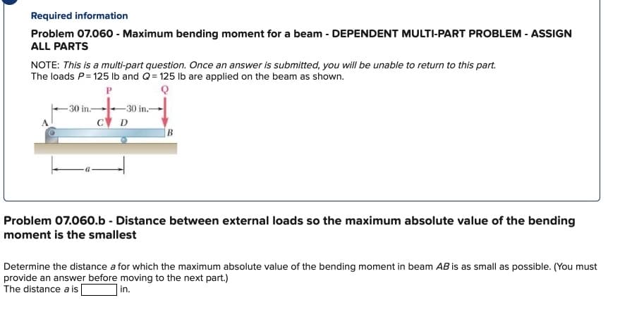 Required information
Problem 07.060 - Maximum bending moment for a beam - DEPENDENT MULTI-PART PROBLEM - ASSIGN
ALL PARTS
NOTE: This is a multi-part question. Once an answer is submitted, you will be unable to return to this part.
The loads P=125 lb and Q=125 lb are applied on the beam as shown.
P
30 in:
C
-30 in.-
D
Problem 07.060.b - Distance between external loads so the maximum absolute value of the bending
moment is the smallest
Determine the distance a for which the maximum absolute value of the bending moment in beam AB is as small as possible. (You must
provide an answer before moving to the next part.)
in.
The distance a is
