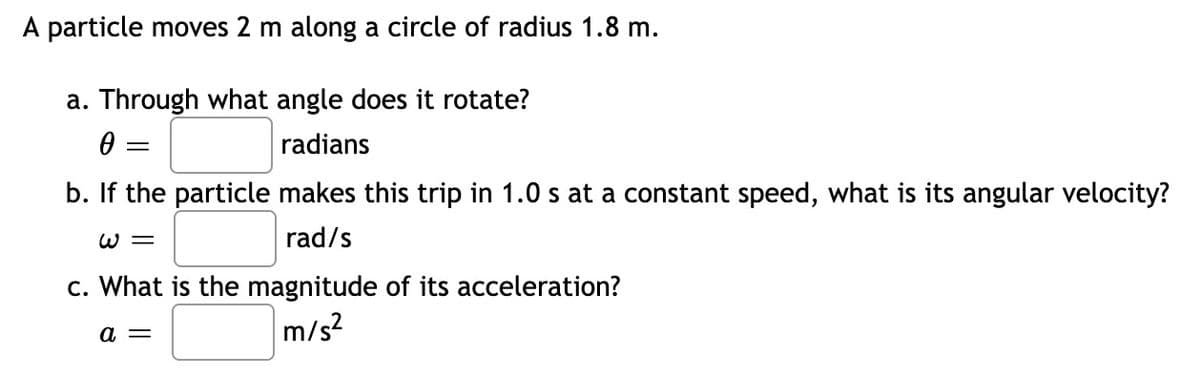 A particle moves 2 m along a circle of radius 1.8 m.
a. Through what angle does it rotate?
radians
||
b. If the particle makes this trip in 1.0 s at a constant speed, what is its angular velocity?
W =
rad/s
c. What is the magnitude of its acceleration?
m/s?
a =
