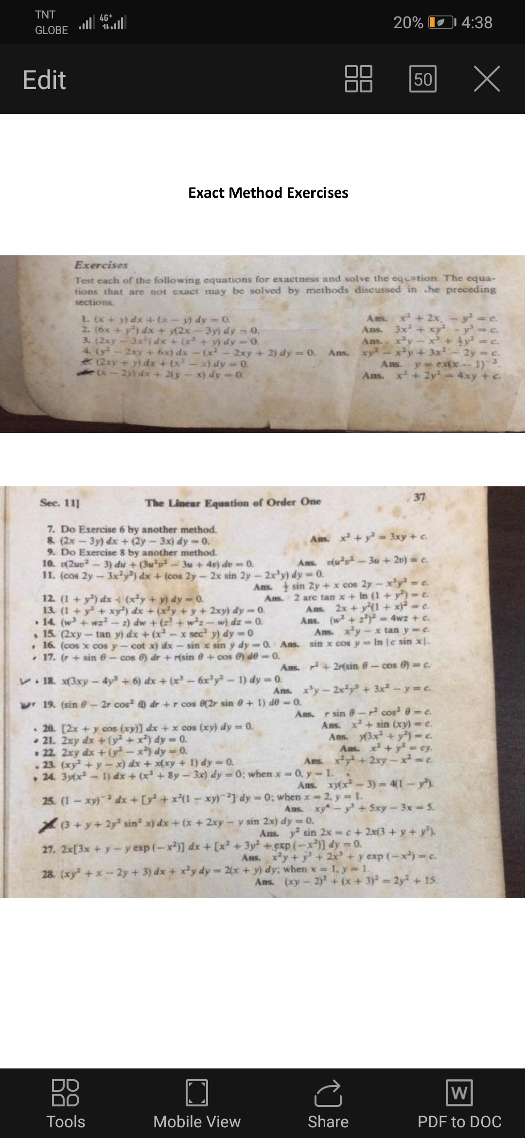TNT
4G+
al ll
20% I1 4:38
GLOBE
Edit
50
Exact Method Exercises
Exercises
Test cach of the following equations for exactness and solve the eqcation. The equa-
tions that are not exact may be solved by methods discussed in he preceding
sections.
+ 2x, -
L (x+ y) dx +(x- y) dy 0
2. (6x+y) dx + y(2x-3y) dy 0,
3. (2xy-3xty dx + (x+ y) dy-0.
4. (y - 2xy+ 6x) dx- (x-2xy ++ 2) dy = 0.
(2xy + y) dx 4 (x
(x- 2y) dx + 2y -x) dy-0.
Ans.
Ans. 3x + xy²
Ans. xy
-y=c.
Ans. xy
+3x2
2y =c.
y= ex(x- 1)-3
4xy +c.
x)dy-0.
Ans.
Ans.
x²+2y²
37
Sec. 11]
The Linear Equntion of Order One
7. Do Exercise 6 by another method.
&. (2x-3y) dx+(2y-3x) dy -0.
9. Do Exercise 8 by another method.
10. (2u-3) du + (3u u- 3u + 40) de 0.
1. (cos 2y-3xy) dx + (cos 2y-2x sin 2y- 2x'y) dy 0.
Ans. x + y == 3xy + c.
Ans. (u*p² - 3u + 2v) = c.
12. (1 + y) dx (xy + y) dy -0.
13. (1+y+ xy) dx + (xy + y + 2xy) dy=0.
• 14. (w+wz-z) dw + (z³ + w²z - w) dz -0.
15. (2xy-tan y) dx + (x
Ans. sin 2y + x cos 2y-x'y² = c.
Ans. 2 arc tan x+ In (1 + y) =e.
Ans. 2x +y(1 + x}² = e.
Ans. (w + z) = 4wz + c.
Ans. xy-x tan y e.
• 16. (cos x cos y- cot x) dx - sin x sin y dy-0. Ans. sin x cos y= In |c sin x|.
<x sec y) dy =0
• 17. (r + sin 6- cos 6) dr + r(sin 0+ cos 0) de-0.
Ans. + 2r{sin @- cos 0) c.
V 18. x(3xy
4y+ 6) dx + (x-6x'y-1) dy 0.
Ans. xy-2x²y? + 3x² - y =c.
wr19. (sin e-2r cos dr +r cos 0(2r sin e + 1) de = 0.
Ans.
20. [2x + y cos (xy)] dx + x cos (xy) dy = 0.
21. 2xy dx + (y² + x*) dy 0.
• 22. 2xy dx +(G²-x) dy = 0.
. 23. (xy +y – x) dx + x(xy + 1) dy-0.
, 24. 3y(x-
r sin - cos =e.
Ans. x+sin (xy) = c.
Ans. (3x +y)-c.
Ans. x+y= cy.
Ans. xy +2xy-x c.
1) dx + (x + 8y-3x) dy = 0; when x 0, y -1.
Ans. xy(x-3)= 4(1- y)
25. (1-xy) dx + [y +x*(1-xy)] dy = 0; when x = 2, y L.
Ans. xy-y +5xy-3x 5.
(3+y+2y² sin? x) dx + (x + 2xy- y sin 2x) dy 0.
Ans. y sin 2x e+2x(3+y + y)
27. 2x[3x + y-y exp (-x)] dx + [x + 3y +exp (-x)] dy-0.
Aus. xy+ y+ 2x + y exp (-x)-c.
28. (xy+x-2y +3) dx + x²y dy 2(x+ y) dy; when x 1, y = 1.
Ans. (xy-2) + (x+3) 2y + 15.
DO
DD
W
Тools
Mobile View
Share
PDF to DOC
00
