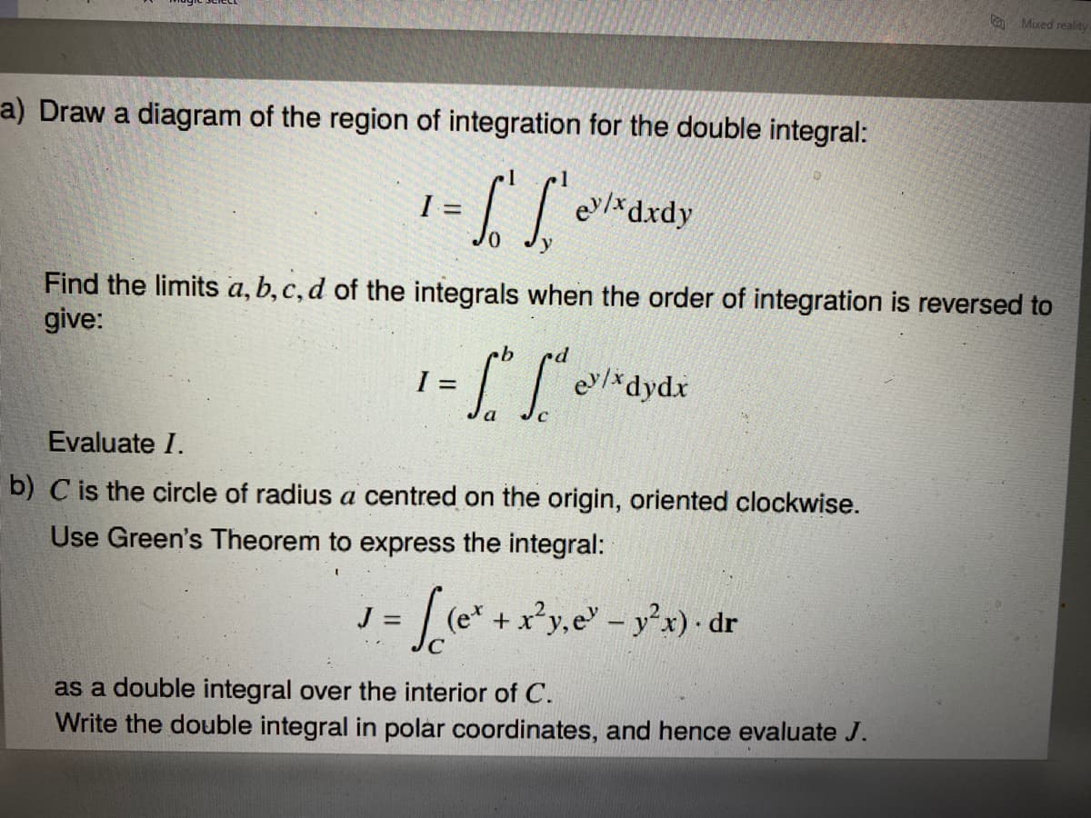 O Mixed reality
a) Draw a diagram of the region of integration for the double integral:
ev/*dxdy
Find the limits a, b, c, d of the integrals when the order of integration is reversed to
give:
I =
e/*dydx
Evaluate I.
b) C is the circle of radius a centred on the origin, oriented clockwise.
Use Green's Theorem to express the integral:
J =
+x*y,e - y'x) dr
as a double integral over the interior of C.
Write the double integral in polar coordinates, and hence evaluate J.
