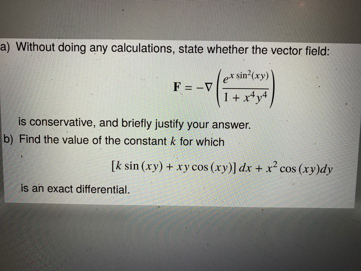 a) Without doing any calculations, state whether the vector field:
ersin2(xy)
F
%3D
1 + x*y4
is conservative, and briefly justify your answer.
b) Find the value of the constant k for which
[k sin (xy) + xy cos (xy)] dx + x´ cos (xy)dy
is an exact differential.
