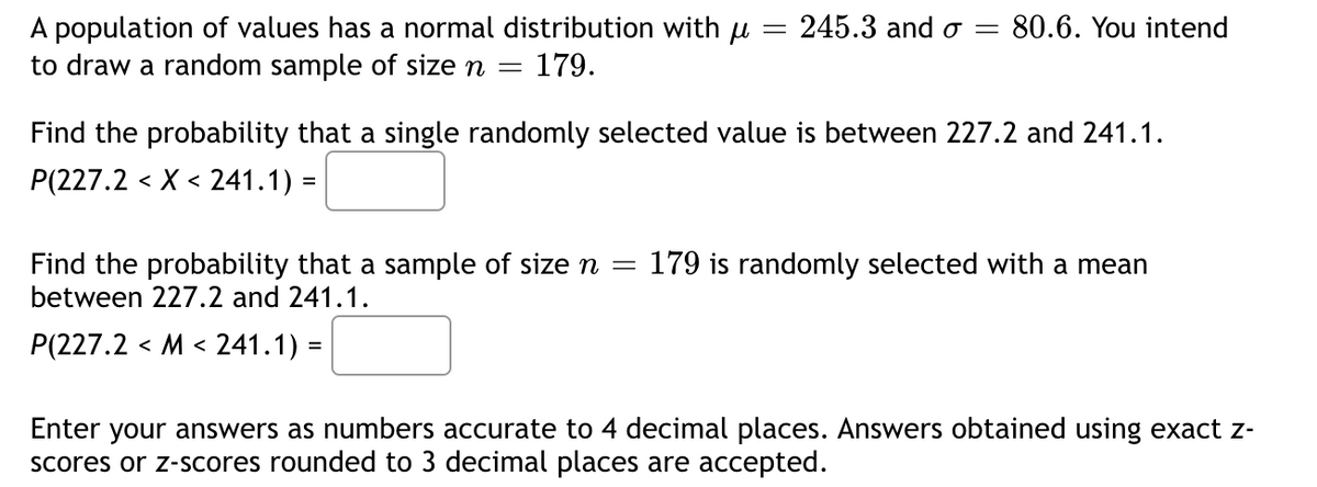 A population of values has a normal distribution with u = 245.3 and o = 80.6. You intend
to draw a random sample of size n = 179.
Find the probability that a single randomly selected value is between 227.2 and 241.1.
P(227.2 < X < 241.1) =
=
Find the probability that a sample of size n
between 227.2 and 241.1.
P(227.2 < M < 241.1) =
179 is randomly selected with a mean
Enter your answers as numbers accurate to 4 decimal places. Answers obtained using exact z-
scores or z-scores rounded to 3 decimal places are accepted.