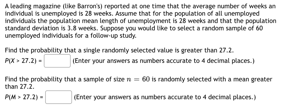 A leading magazine (like Barron's) reported at one time that the average number of weeks an
individual is unemployed is 28 weeks. Assume that for the population of all unemployed
individuals the population mean length of unemployment is 28 weeks and that the population
standard deviation is 3.8 weeks. Suppose you would like to select a random sample of 60
unemployed individuals for a follow-up study.
Find the probability that a single randomly selected value greater than 27.2.
P(X> 27.2) =
(Enter your answers as numbers accurate to 4 decimal places.)
Find the probability that a sample of size n = 60 is randomly selected with a mean greater
than 27.2.
(Enter your answers as numbers accurate to 4 decimal places.)
P(M> 27.2) :
=