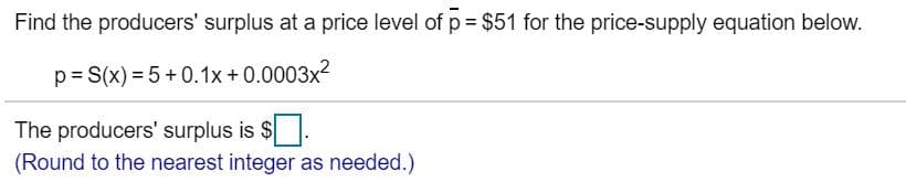 Find the producers' surplus at a price level of p $51 for the price-supply equation below.
S(x) 5+0.1x + 0.0003x2
p
The producers' surplus is $
(Round to the nearest integer as needed.)
