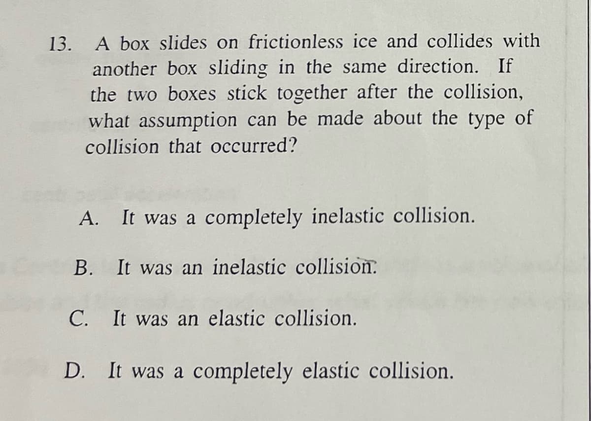 13. A box slides on frictionless ice and collides with
another box sliding in the same direction. If
the two boxes stick together after the collision,
what assumption can be made about the type of
collision that occurred?
A.
It was a completely inelastic collision.
B. It was an inelastic collision.
C. It was an elastic collision.
D. It was a completely elastic collision.