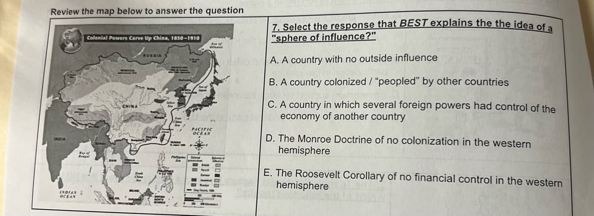 Review the map below to answer the question
INDIA
INDIAN
OCEAN
Colonial Powers Carve Up China, 1850-1910
CHINA
Oltant
PACIFIC
OCEAN
O
s
7. Select the response that BEST explains the the idea of a
"sphere of influence?"
A. A country with no outside influence
B. A country colonized / "peopled" by other countries
C. A country in which several foreign powers had control of the
economy of another country
D. The Monroe Doctrine of no colonization in the western
hemisphere
E. The Roosevelt Corollary of no financial control in the western
hemisphere