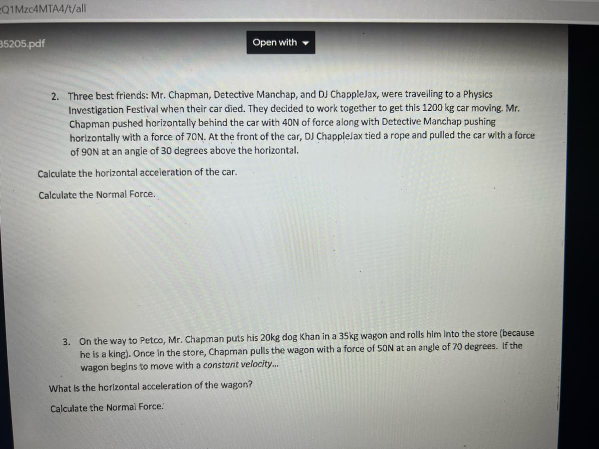 Q1Mzc4MTA4/t/all
35205.pdf
Open with
2. Three best friends: Mr. Chapman, Detective Manchap, and DJ ChappleJax, were travelling to a Physics
Investigation Festival when their car died. They decided to work together to get this 1200 kg car moving. Mr.
Chapman pushed horizontally behind the car with 40N of force along with Detective Manchap pushing
horizontally with a force of 70N. At the front of the car, DJ ChappleJax tied a rope and pulled the car with a force
of 90N at an angle of 30 degrees above the horizontal.
Calculate the horizontal acceleration of the car.
Calculate the Normal Force.
3. On the way to Petco, Mr. Chapman puts his 20kg dog Khan in a 35kg wagon and rolls him into the store (because
he is a king). Once in the store, Chapman pulls the wagon with a force of 50N at an angle of 70 degrees. If the
wagon begins to move with a constant velocity...
What is the horizontal acceleration of the wagon?
Calculate the Normal Force.