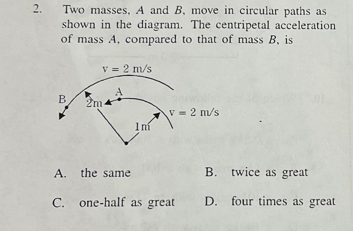 2.
Two masses, A and B, move in circular paths as
shown in the diagram. The centripetal acceleration.
of mass A, compared to that of mass B, is
B
v = 2 m/s
2m
1m
v = 2 m/s
A. the same
C. one-half as great
B.
twice as great
D. four times as great