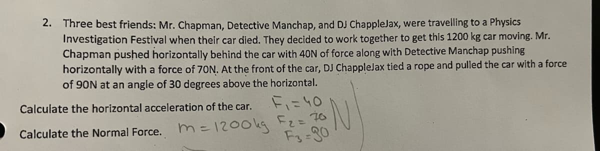 2. Three best friends: Mr. Chapman, Detective Manchap, and DJ ChappleJax, were travelling to a Physics
Investigation Festival when their car died. They decided to work together to get this 1200 kg car moving. Mr.
Chapman pushed horizontally behind the car with 40N of force along with Detective Manchap pushing
horizontally with a force of 70N. At the front of the car, DJ ChappleJax tied a rope and pulled the car with a force
of 90N at an angle of 30 degrees above the horizontal.
F₁ = 40
Calculate the horizontal acceleration of the car.
Calculate the Normal Force.
m = 1200kg F₂ = 76
F3-90
N