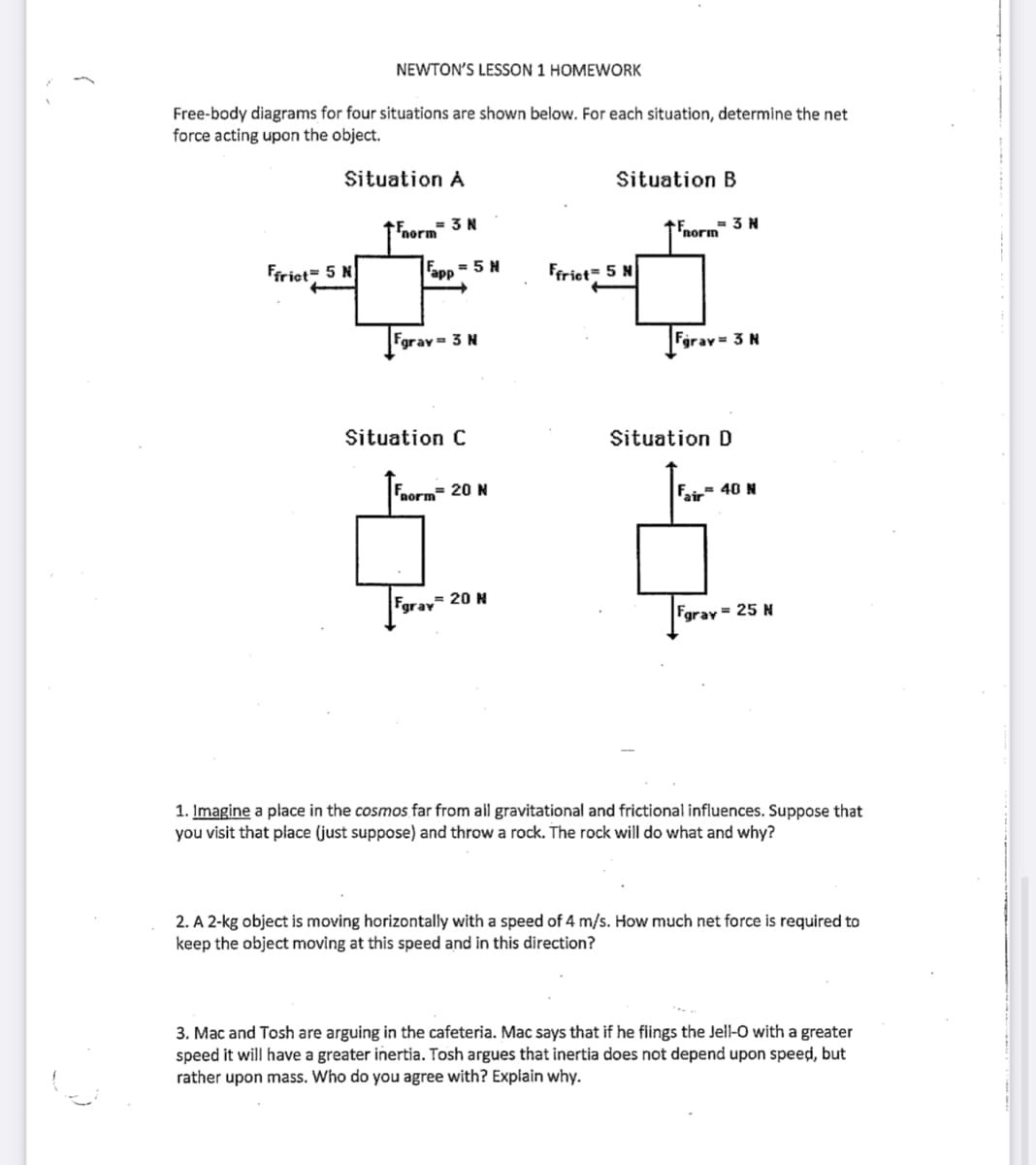 NEWTON'S LESSON 1 HOMEWORK
Free-body diagrams for four situations are shown below. For each situation, determine the net
force acting upon the object.
Situation A
Ffrict 5 N
= 3 N
Fnorm
app = 5 H
Fgray = 3 N
Situation C
Form= 20 N
Fgray= 20 N
Situation B
Ffrict 5 N
= 3 N
Fnorm
Fgrav= 3 N
Situation D
Fair 40 N
Fgray = 25 N
1. Imagine a place in the cosmos far from all gravitational and frictional influences. Suppose that
you visit that place (just suppose) and throw a rock. The rock will do what and why?
2. A 2-kg object is moving horizontally with a speed of 4 m/s. How much net force is required to
keep the object moving at this speed and in this direction?
3. Mac and Tosh are arguing in the cafeteria. Mac says that if he flings the Jell-O with a greater
speed it will have a greater inertia. Tosh argues that inertia does not depend upon speed, but
rather upon mass. Who do you agree with? Explain why.