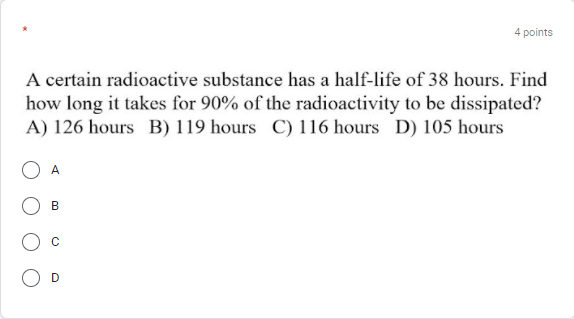 4 points
A certain radioactive substance has a half-life of 38 hours. Find
how long it takes for 90% of the radioactivity to be dissipated?
A) 126 hours B) 119 hours C) 116 hours D) 105 hours
A
В
