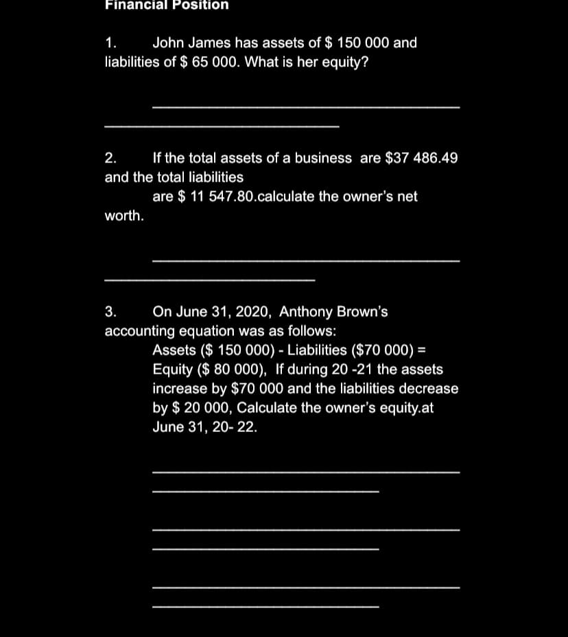 Financial Position
1.
John James has assets of $ 150 000 and
liabilities of $ 65 000. What is her equity?
2.
If the total assets of a business are $37 486.49
and the total liabilities
are $ 11 547.80.calculate the owner's net
worth.
3.
On June 31, 2020, Anthony Brown's
accounting equation was as follows:
Assets ($ 150 000) - Liabilities ($70 000) =
Equity ($ 80 000), If during 20 -21 the assets
increase by $70 000 and the liabilities decrease
by $ 20 000, Calculate the owner's equity.at
June 31, 20- 22.
