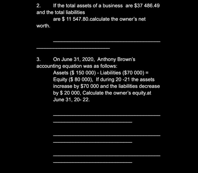 2.
If the total assets of a business are $37 486.49
and the total liabilities
are $ 11 547.80.calculate the owner's net
worth.
3.
On June 31, 2020, Anthony Brown's
accounting equation was as follows:
Assets ($ 150 000) - Liabilities ($70 000) =
Equity ($ 80 000), If during 20 -21 the assets
increase by $70 000 and the liabilities decrease
by $ 20 000, Calculate the owner's equity.at
June 31, 20- 22.
