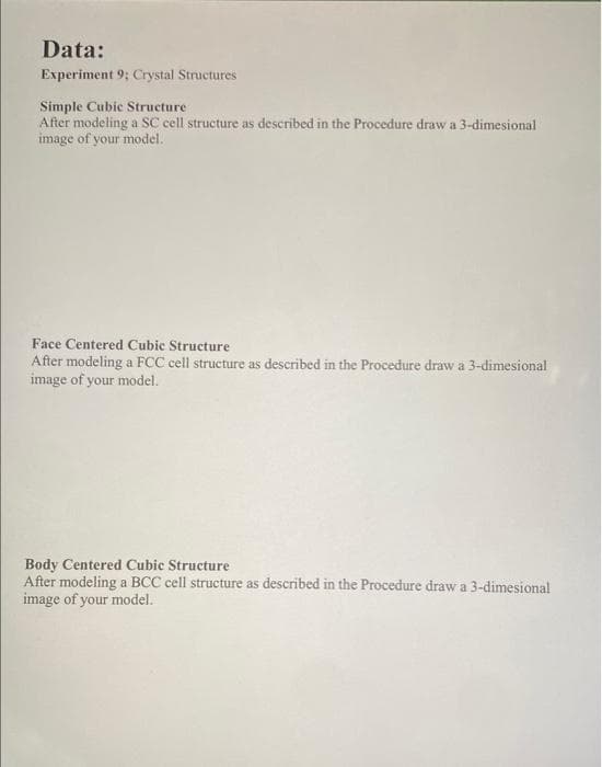 Data:
Experiment 9; Crystal Structures
Simple Cubic Structure
After modeling a SC cell structure as described in the Procedure draw a 3-dimesional
image of your model.
Face Centered Cubic Structure
After modeling a FCC cell structure as described in the Procedure draw a 3-dimesional
image of your model.
Body Centered Cubic Structure
After modeling a BCC cell structure as described in the Procedure draw a 3-dimesional
image of your model.