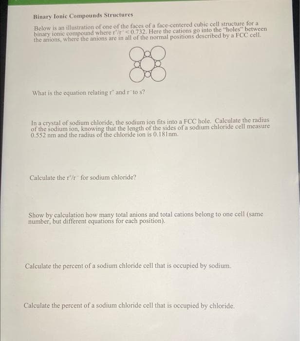 Binary Ionic Compounds Structures
Below is an illustration of one of the faces of a face-centered cubic cell structure for a
binary ionic compound where r/r <0.732. Here the cations go into the "holes" between
the anions, where the anions are in all of the normal positions described by a FCC cell.
88
What is the equation relating r" and r" to s?
In a crystal of sodium chloride, the sodium ion fits into a FCC hole. Calculate the radius
of the sodium ion, knowing that the length of the sides of a sodium chloride cell measure
0.552 nm and the radius of the chloride ion is 0.181 nm.
Calculate the r/r for sodium chloride?
Show by calculation how many total anions and total cations belong to one cell (same
number, but different equations for each position).
Calculate the percent of a sodium chloride cell that is occupied by sodium.
Calculate the percent of a sodium chloride cell that is occupied by chloride.