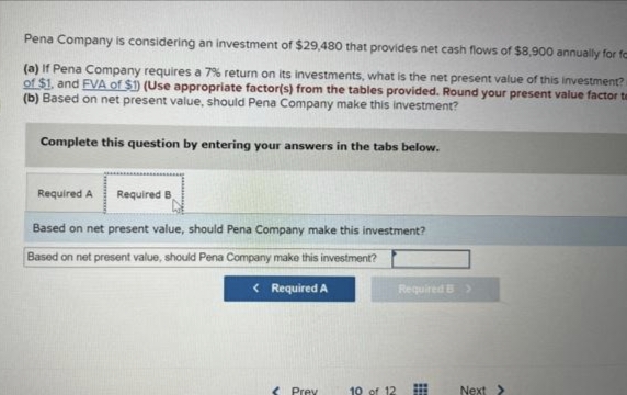 Pena Company is considering an investment of $29,480 that provides net cash flows of $8,900 annually for fa
(a) If Pena Company requires a 7% return on its investments, what is the net present value of this investment?
of $1. and FVA of $1) (Use appropriate factor(s) from the tables provided. Round your present value factor te
(b) Based on net present value, should Pena Company make this investment?
Complete this question by entering your answers in the tabs below.
Required A Required B
Based on net present value, should Pena Company make this investment?
Based on net present value, should Pena Company make this investment?
< Required A
< Prev
19 of 12
Required B >
Next