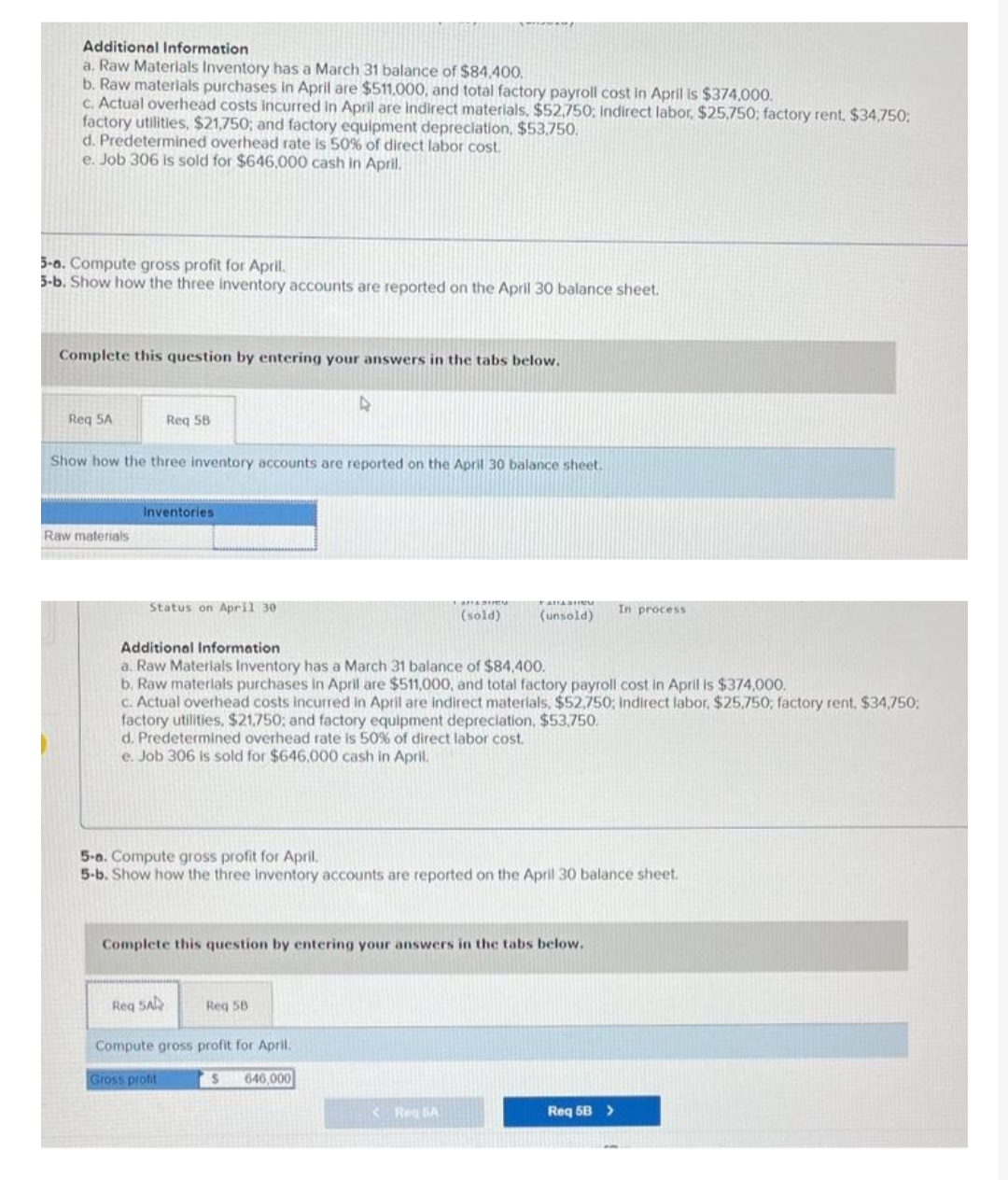 Additional Information
a. Raw Materials Inventory has a March 31 balance of $84,400.
b. Raw materials purchases in April are $511,000, and total factory payroll cost in April is $374,000.
c. Actual overhead costs incurred in April are indirect materials, $52,750; Indirect labor, $25,750; factory rent, $34,750:
factory utilities, $21,750; and factory equipment depreciation, $53,750.
d. Predetermined overhead rate is 50% of direct labor cost.
e. Job 306 is sold for $646,000 cash in April.
5-a. Compute gross profit for April.
5-b. Show how the three inventory accounts are reported on the April 30 balance sheet.
Complete this question by entering your answers in the tabs below.
Req 5A
Raw materials
Req 58
Show how the three inventory accounts are reported on the April 30 balance sheet.
Inventories
Status on April 30
4
Req SA
Compute gross profit for April.
$ 646,000
Gross profit
Additional Information
a. Raw Materials Inventory has a March 31 balance of $84,400.
b. Raw materials purchases in April are $511,000, and total factory payroll cost in April is $374,000.
c. Actual overhead costs incurred in April are indirect materials, $52,750; indirect labor, $25,750; factory rent, $34,750;
factory utilities, $21,750; and factory equipment depreciation, $53,750.
d. Predetermined overhead rate is 50% of direct labor cost.
e. Job 306 is sold for $646,000 cash in April.
(sold)
5-a. Compute gross profit for April.
5-b. Show how the three inventory accounts are reported on the April 30 balance sheet.
Complete this question by entering your answers in the tabs below.
Req 5B
(unsold)
<Req 5A
In process
Req 5B >