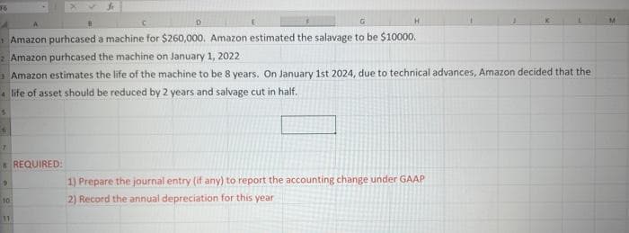 16
G
Amazon purhcased a machine for $260,000. Amazon estimated the salavage to be $10000.
2 Amazon purhcased the machine on January 1, 2022
fi
Amazon estimates the life of the machine to be 8 years. On January 1st 2024, due to technical advances, Amazon decided that the
4 life of asset should be reduced by 2 years and salvage cut in half.
5
7
19
D
10
H
REQUIRED:
1) Prepare the journal entry (if any) to report the accounting change under GAAP
2) Record the annual depreciation for this year