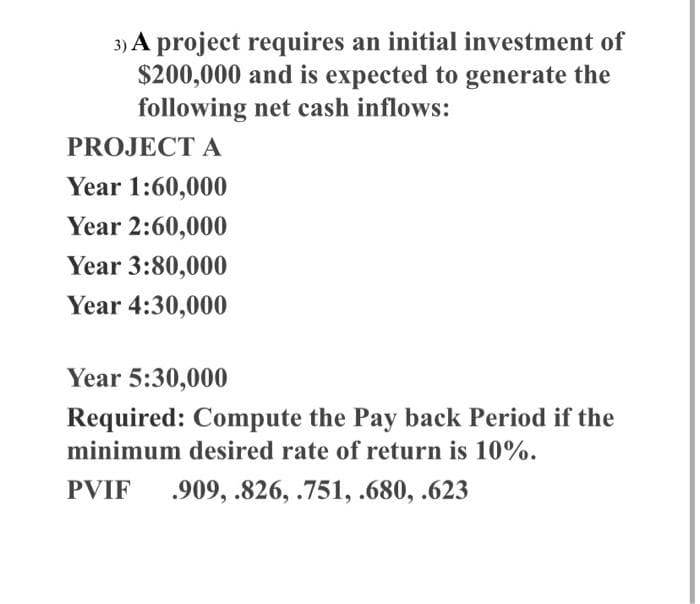 3) A project requires an initial investment of
$200,000 and is expected to generate the
following net cash inflows:
PROJECT A
Year 1:60,000
Year 2:60,000
Year 3:80,000
Year 4:30,000
Year 5:30,000
Required: Compute the Pay back Period if the
minimum desired rate of return is 10%.
PVIF 909, .826, .751, .680, .623