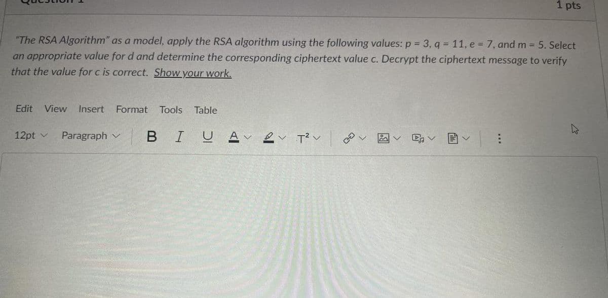 "The RSA Algorithm" as a model, apply the RSA algorithm using the following values: p = 3, q= 11, e = 7, and m = 5. Select
an appropriate value for d and determine the corresponding ciphertext value c. Decrypt the ciphertext message to verify
that the value for c is correct. Show your work.
Edit View Insert Format Tools Table
12pt v Paragraph
BIU A
1 pts
هم 27 27