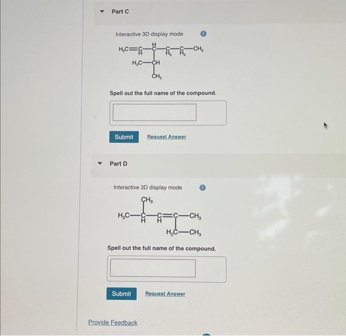 Part C
Interactive 3D display mode
H₂C=G
H₂C-CH
CH,
Spell out the full name of the compound.
Submit Request Answer
Part D
Interactive 3D display mode
CH₂
H₂C-
=C-CH₂
H₂C-CH₂
Spell out the full name of the compound.
-CH₂
Submit Request Answer
Provide Feedback