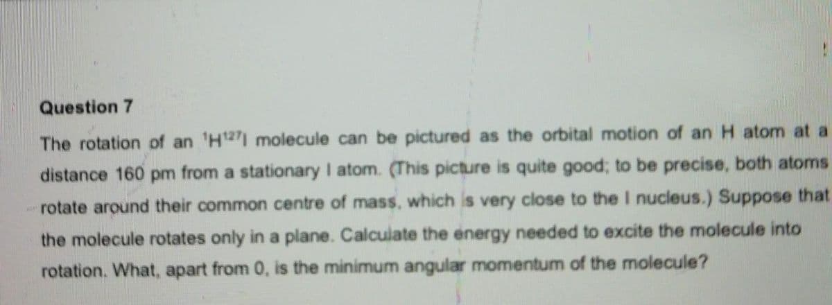 Question 7
The rotation of an ¹H1271 molecule can be pictured as the orbital motion of an H atom at a
distance 160 pm from a stationary I atom. (This picture is quite good; to be precise, both atoms
rotate around their common centre of mass, which is very close to the I nucleus.) Suppose that
the molecule rotates only in a plane. Calculate the energy needed to excite the molecule into
rotation. What, apart from 0, is the minimum angular momentum of the molecule?
wid