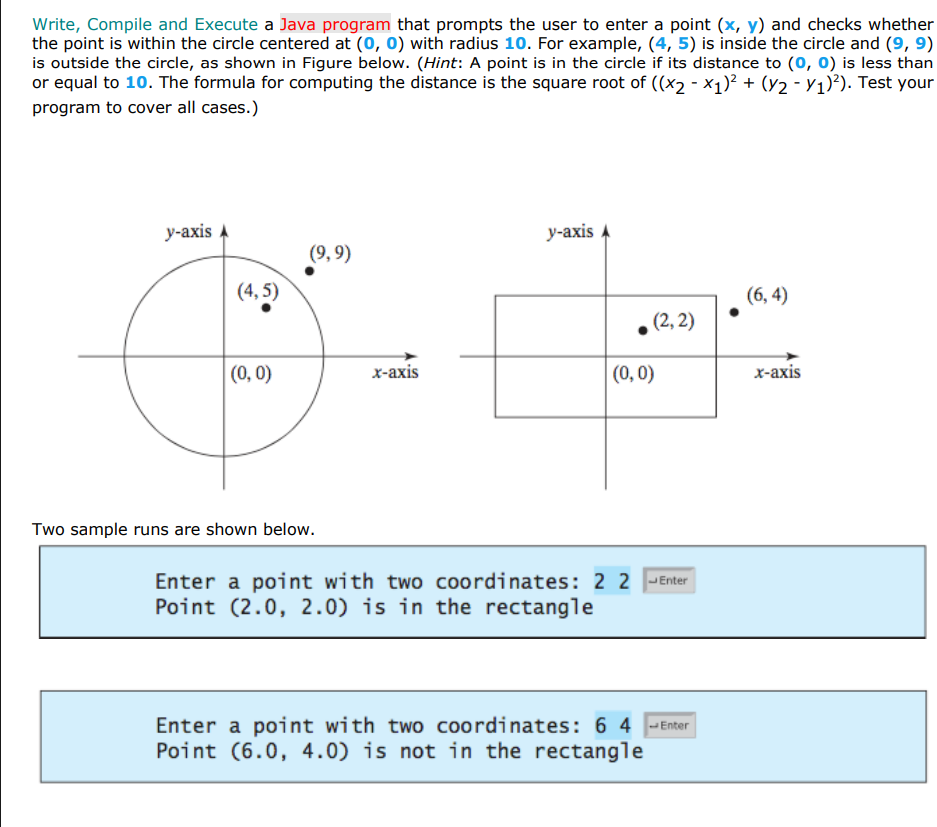 Write, Compile and Execute a Java program that prompts the user to enter a point (x, y) and checks whether
the point is within the circle centered at (0, 0) with radius 10. For example, (4, 5) is inside the circle and (9, 9)
is outside the circle, as shown in Figure below. (Hint: A point is in the circle if its distance to (o, 0) is less than
or equal to 10. The formula for computing the distance is the square root of ((x2 - x1)² + (Y2 - Y1)²). Test your
program to cover all cases.)
у-аxis A
У-аxis A
(9, 9)
(4, 5)
(6, 4)
.(2, 2)
(0, 0)
х-аxis
(0,0)
х-ахis
Two sample runs are shown below.
Enter a point with two coordinates: 2 2 -Enter
Point (2.0, 2.0) is in the rectangle
Enter a point with two coordinates: 6 4 -Enter
Point (6.0, 4.0) is not in the rectangle
