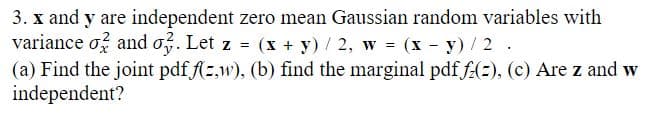 3. x and y are independent zero mean Gaussian random variables with
variance of and o3. Let z = (x + y)/2, w = (x - y) / 2.
(a) Find the joint pdf f(z,w), (b) find the marginal pdf fz(2), (c) Are z and w
independent?