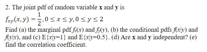 2. The joint pdf of random variable x and y is
fxy(x, y) = 1⁄2,0 ≤ x ≤ y,0 ≤ y ≤2
2'
Find (a) the marginal pdf f(x) and f(y), (b) the conditional pdfs f(xly) and
fyx), and (c) E{xy=1} and E{xy=0.5}. (d) Are x and y independent? (e)
find the correlation coefficient.