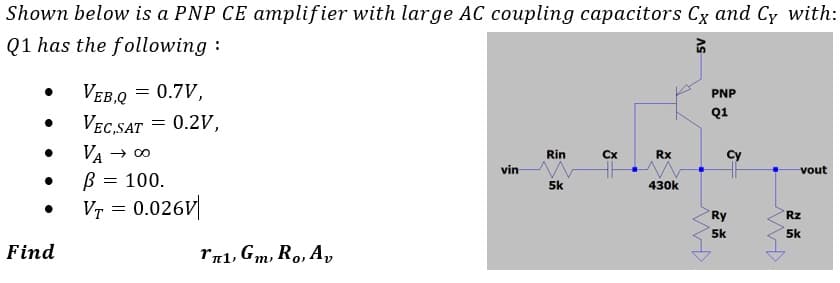Shown below is a PNP CE amplifier with large AC coupling capacitors Cx and Cy with:
Q1 has the following :
VEB,Q = 0.7V,
VEc,SAT = 0.2V,
PNP
Q1
VA
→ 00
Cx
Rin
Rx
vin
vout
B = 100.
Vr = 0.026V|
5k
430k
Ry
Rz
5k
5k
Find
rr1, Gm, Ro, A,
