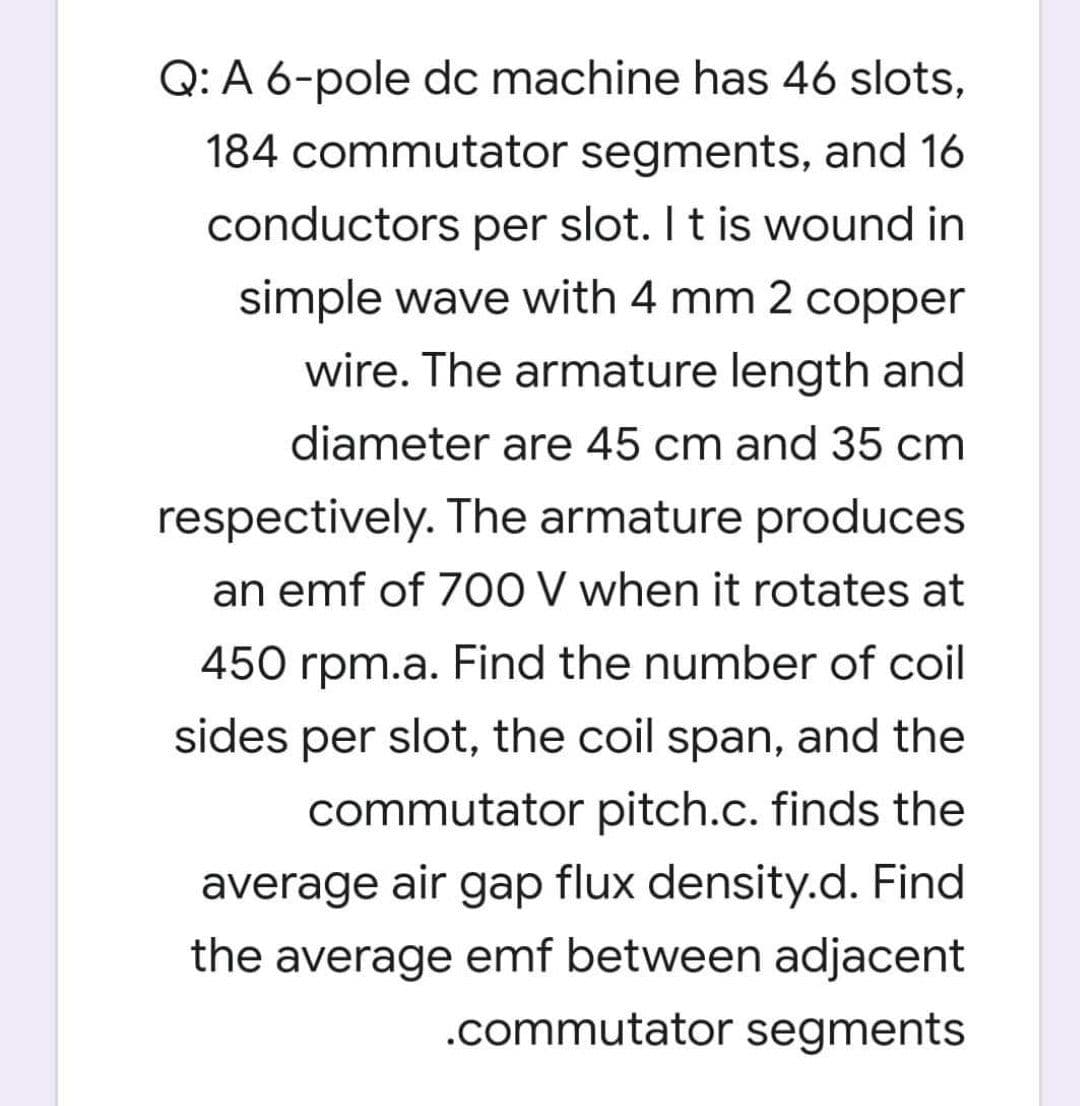 Q: A 6-pole dc machine has 46 slots,
184 commutator segments, and 16
conductors per slot. I t is wound in
simple wave with 4 mm 2 copper
wire. The armature length and
diameter are 45 cm and 35 cm
respectively. The armature produces
an emf of 70O V when it rotates at
450 rpm.a. Find the number of coil
sides per slot, the coil span, and the
commutator pitch.c. finds the
average air gap flux density.d. Find
the average emf between adjacent
.commutator segments
