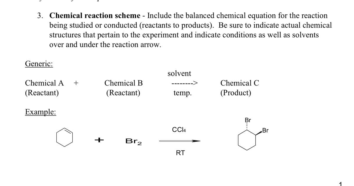 3. Chemical reaction scheme - Include the balanced chemical equation for the reaction
being studied or conducted (reactants to products). Be sure to indicate actual chemical
structures that pertain to the experiment and indicate conditions as well as solvents
over and under the reaction arrow.
Generic:
Chemical A +
(Reactant)
Example:
Chemical B
(Reactant)
Br₂
solvent
temp.
CC14
RT
Chemical C
(Product)
Br
...
Br