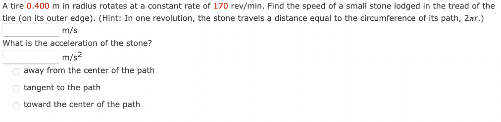 A tire 0.400 m in radius rotates at a constant rate of 170 rev/min. Find the speed of a small stone lodged in the tread of the
tire (on its outer edge). (Hint: In one revolution, the stone travels a distance equal to the circumference of its path, 2.nr.)
m/s
What is the acceleration of the stone?
m/s²
away from the center of the path
O tangent to the path
O toward the center of the path