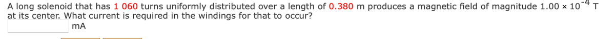 A long solenoid that has 1 060 turns uniformly distributed over a length of 0.380 m produces a magnetic field of magnitude 1.00 × 10°
at its center. What current is required in the windings for that to occur?
mA
T