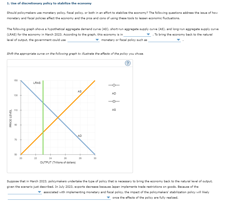 1. Use of discretionary policy to stabilize the economy
Should policymakers use monetary policy, fiscal policy, or both in an effort to stabilize the economy? The following questions address the issue of how
monetary and fiscal policies affect the economy and the pros and cons of using these tools to lessen economic fluctuations.
The following graph shows a hypothetical aggregate demand curve (AD), short-run aggregate supply curve (AS), and long-run aggregate supply curve
(LRAS) for the economy in March 2023. According to the graph, this economy is in
. To bring the economy back to the natural
level of output, the government could use
monetary or fiscal policy such as
Shift the appropriate curve on the following graph to illustrate the effects of the policy you chose.
150
LRAS
AS
AD
130
110
AS
AD
70
50
20
22
24
26
28
30
OUTPUT (Trillions of dollars)
Suppose that in March 2023, policymakers undertake the type of policy that is necessary to bring the economy back to the natural level of output,
given the scenario just described. In July 2023, exports decrease because Japan implements trade restrictions on goods. Because of the
associated with implementing monetary and fiscal policy, the impact of the policymakers' stabilization policy will likely
once the effects of the policy are fully realized.
PRICE LEVEL
