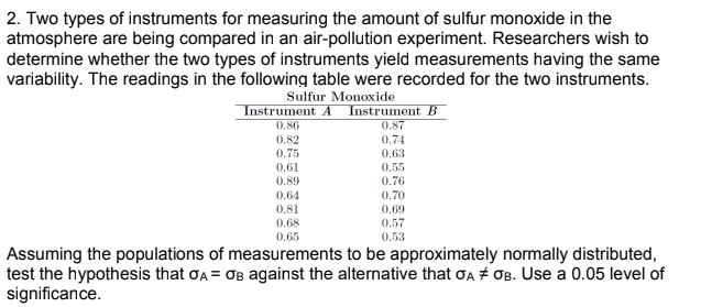 2. Two types of instruments for measuring the amount of sulfur monoxide in the
atmosphere are being compared in an air-pollution experiment. Researchers wish to
determine whether the two types of instruments yield measurements having the same
variability. The readings in the following table were recorded for the two instruments.
Sulfur Monoxide
Instrument A Instrument B
0.86
0.87
0.82
0.75
0.74
0.63
0.61
0.55
0.76
0.89
0.64
0.70
0.81
0.69
0.57
0.68
0.65
0.53
Assuming the populations of measurements to be approximately normally distributed,
test the hypothesis that ƠA = OB against the alternative that ơA + OB. Use a 0.05 level of
significance.
