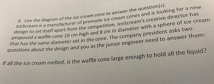 6. Use the diagram of the ice cream cone to answer the question(s).
IceScream is a manufacturer of premade ice cream cones and is looking for a new
design to set itself apart from the competition. IceScream's creative director has o
proposed a waffle cone 16 cm high and 8 cm in diameter with a sphere of ice cream
that has the same diameter set in the cone. The company president asks two
questions about the design and you as the junior engineer need to answer them:
If all the ice cream melted, is the waffle cone large enough to hold all the liquid?