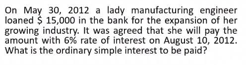 On May 30, 2012 a lady manufacturing engineer
loaned $ 15,000 in the bank for the expansion of her
growing industry. It was agreed that she will pay the
amount with 6% rate of interest on August 10, 2012.
What is the ordinary simple interest to be paid?
