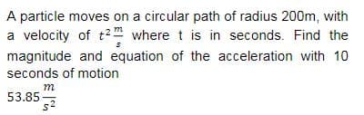 A particle moves on a circular path of radius 200m, with
a velocity of t2 where t is in seconds. Find the
magnitude and equation of the acceleration with 10
seconds of motion
m
53.85
