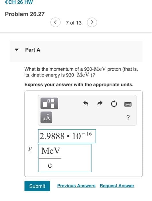 <CH 26 HW
Problem 26.27
Part A
2 11
Р
What is the momentum of a 930-MeV proton (that is,
its kinetic energy is 930 MeV)?
Express your answer with the appropriate units.
=
μA
<
7 of 13
C
>
2.9888 10-16
MeV
●
?
Submit Previous Answers Request Answer