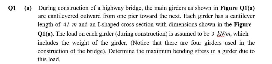 Q1
(a)
During construction of a highway bridge, the main girders as shown in Figure Q1(a)
are cantilevered outward from one pier toward the next. Each girder has a cantilever
length of 41 m and an I-shaped cross section with dimensions shown in the Figure
Q1(a). The load on each girder (during construction) is assumed to be 9 kN/m, which
includes the weight of the girder. (Notice that there are four girders used in the
construction of the bridge). Determine the maximum bending stress in a girder due to
this load.