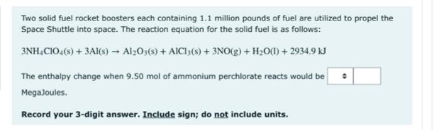 Two solid fuel rocket boosters each containing 1.1 million pounds of fuel are utilized to propel the
Space Shuttle into space. The reaction equation for the solid fuel is as follows:
3NH,CIO4(s) + 3AI(s) - Al203(s) + AICI3(s) + 3NO(g) + H20() + 2934.9 kJ
The enthalpy change when 9.50 mol of ammonium perchlorate reacts would be
MegaJoules.
Record your 3-digit answer. Include sign; do not include units.
