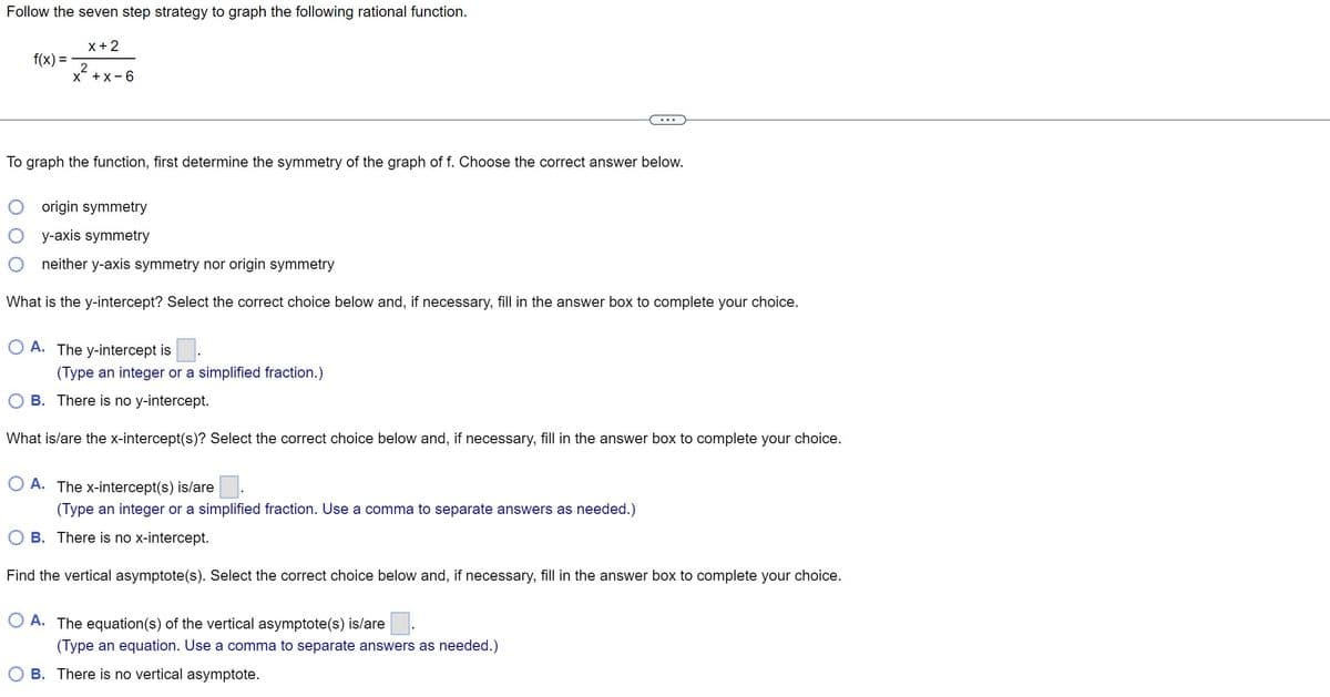 Follow the seven step strategy to graph the following rational function.
f(x) =
x + 2
2
X +x-6
To graph the function, first determine the symmetry of the graph of f. Choose the correct answer below.
...
origin symmetry
y-axis symmetry
neither y-axis symmetry nor origin symmetry
What is the y-intercept? Select the correct choice below and, if necessary, fill in the answer box to complete your choice.
A. The y-intercept is
(Type an integer or a simplified fraction.)
B. There is no y-intercept.
What is/are the x-intercept(s)? Select the correct choice below and, if necessary, fill in the answer box to complete your choice.
O A. The x-intercept(s) is/are.
(Type an integer or a simplified fraction. Use a comma to separate answers as needed.)
B. There is no x-intercept.
Find the vertical asymptote(s). Select the correct choice below and, if necessary, fill in the answer box to complete your choice.
A. The equation(s) of the vertical asymptote(s) is/are
(Type an equation. Use a comma to separate answers as needed.)
B. There is no vertical asymptote.