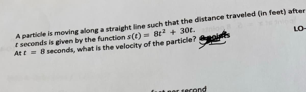 A particle is moving along a straight line such that the distance traveled (in feet) after
t seconds is given by the function s(t) = 8t2 + 30t.
At t = 8 seconds, what is the velocity of the particle? &eints
fool
LO-
at ner second
