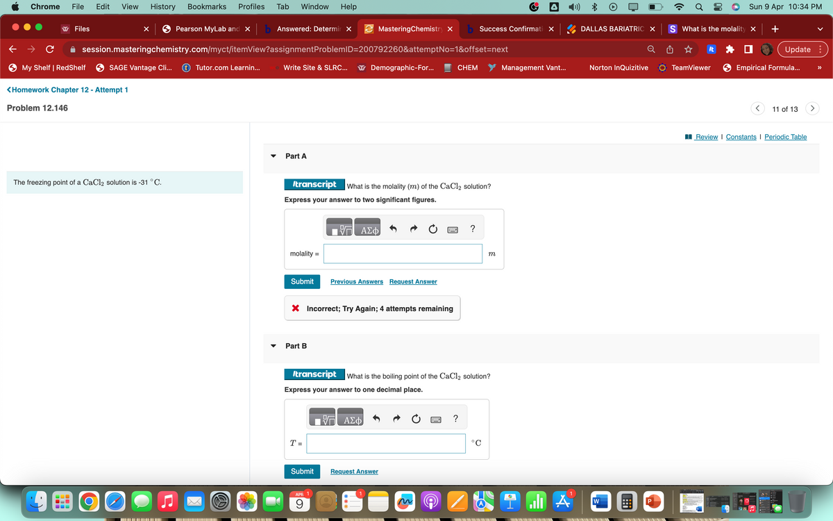 Chrome
File Edit View History Bookmarks Profiles Tab Window Help
Pearson MyLab and X b Answered: Determir X
session.masteringchemistry.com/myct/itemView?assignmentProblemID=200792260&attemptNo=1&offset=next
Files
→ C
My Shelf | RedShelf
001
<Homework Chapter 12 - Attempt 1
Problem 12.146
SAGE Vantage Cli...
The freezing point of a CaCl2 solution is -31 °C.
O
X
gyvergy
Tutor.com Learnin...
S
Write Site & SLRC...
Part A
molality =
Submit
Itranscript What is the molality (m) of the CaCl2 solution?
Express your answer to two significant figures.
Part B
T =
Submit
Demographic-For...
VG ΑΣΦ
X Incorrect; Try Again; 4 attempts remaining
APR
9
MasteringChemistry X b Success Confirmatio X
Previous Answers Request Answer
ΑΣΦ
Itranscript What is the boiling point of the CaCl2 solution?
Express your answer to one decimal place.
CHEM
Request Answer
wwwwwwww ?
?
m
°C
A
Management Vant...
1
A
4
DALLAS BARIATRIC X S What is the molality X
Norton InQuizitive
W
P
It
Sun 9 Apr 10:34 PM
TeamViewer
Update:
Empirical Formula...
<
11 of 13
Review | Constants | Periodic Table
>