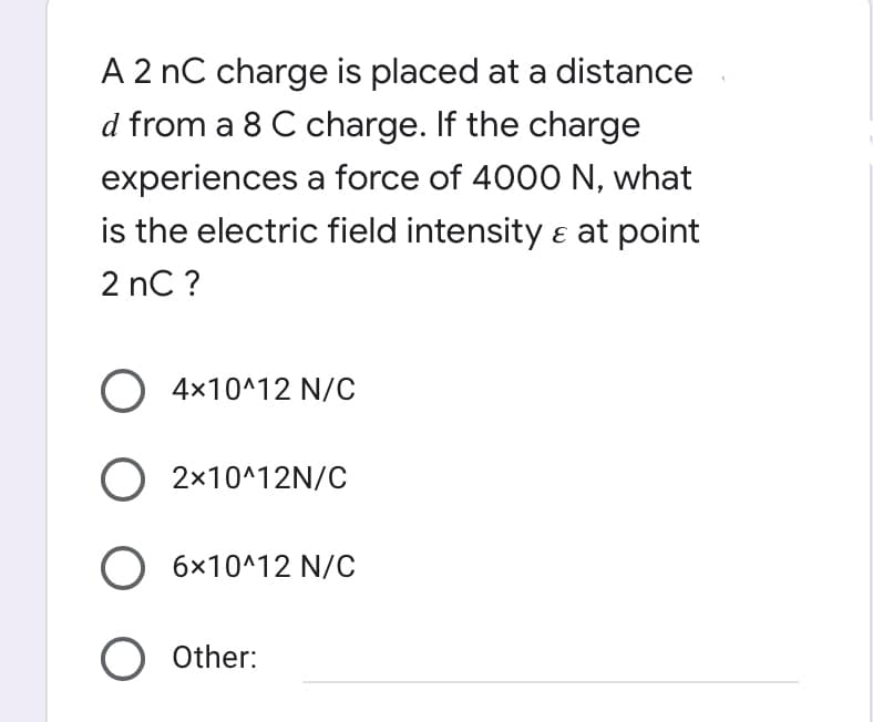 A 2 nC charge is placed at a distance
d from a 8 C charge. If the charge
experiences a force of 4000 N, what
is the electric field intensity ɛ at point
2 nC ?
4x10^12 N/C
O 2x10^12N/C
O 6x10^12 N/C
O Other:
